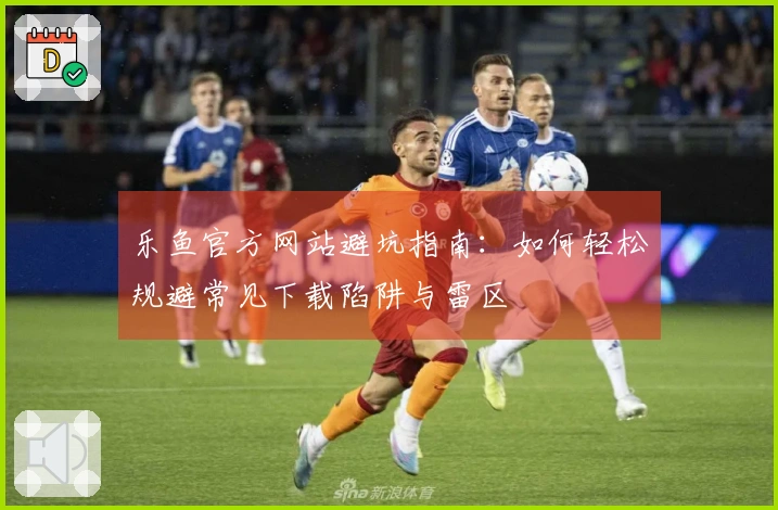 乐鱼官方网站避坑指南：如何轻松规避常见下载陷阱与雷区