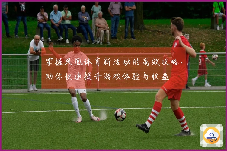 掌握凤凰体育新活动的高效攻略，助你快速提升游戏体验与收益