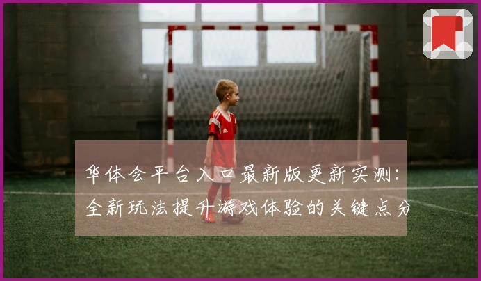 华体会平台入口最新版更新实测：全新玩法提升游戏体验的关键点分析