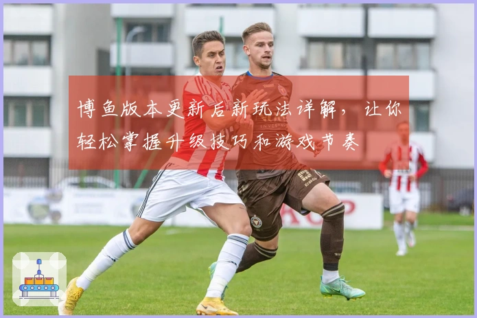 博鱼版本更新后新玩法详解，让你轻松掌握升级技巧和游戏节奏